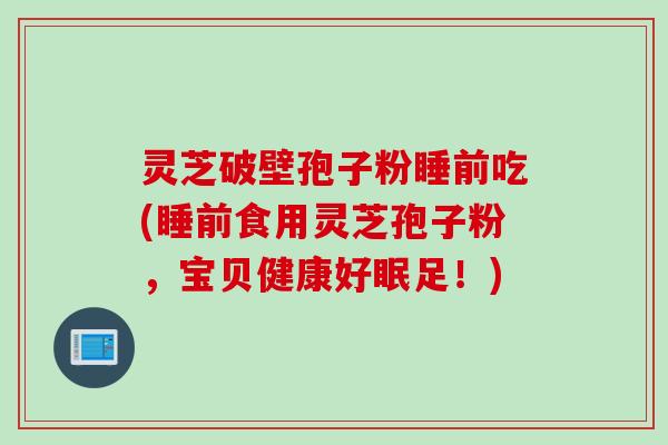 灵芝破壁孢子粉睡前吃(睡前食用灵芝孢子粉，宝贝健康好眠足！)