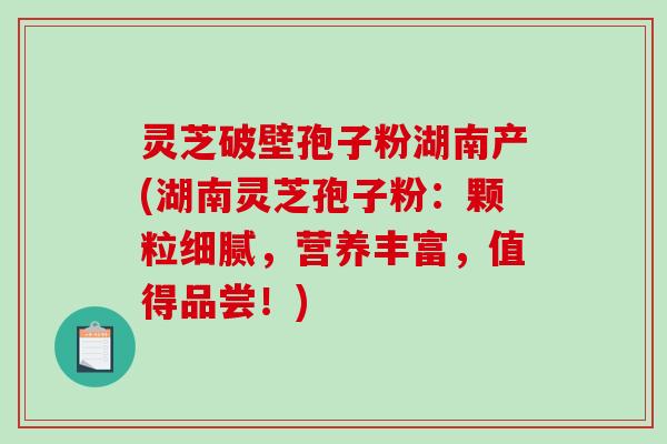 灵芝破壁孢子粉湖南产(湖南灵芝孢子粉：颗粒细腻，营养丰富，值得品尝！)