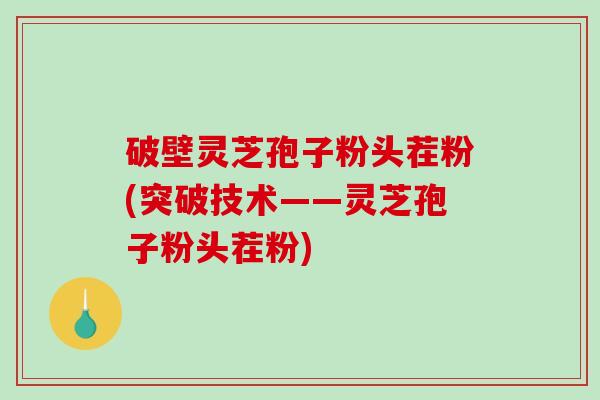 破壁灵芝孢子粉头茬粉(突破技术——灵芝孢子粉头茬粉)
