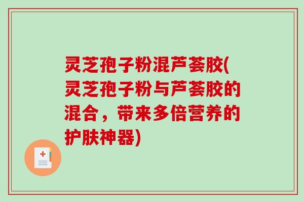 灵芝孢子粉混芦荟胶(灵芝孢子粉与芦荟胶的混合，带来多倍营养的护肤神器)