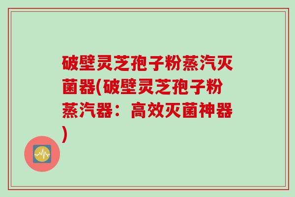 破壁灵芝孢子粉蒸汽灭菌器(破壁灵芝孢子粉蒸汽器：高效灭菌神器)