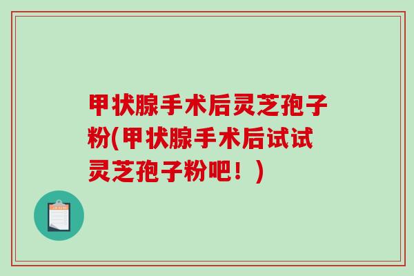 甲状腺手术后灵芝孢子粉(甲状腺手术后试试灵芝孢子粉吧！)
