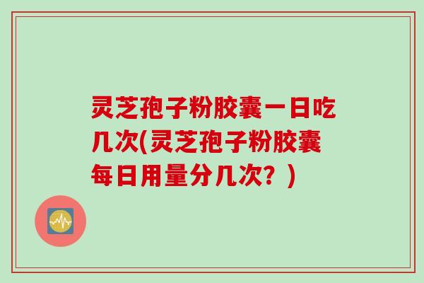 灵芝孢子粉胶囊一日吃几次(灵芝孢子粉胶囊每日用量分几次？)