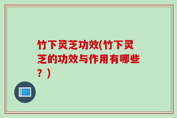 竹下灵芝功效(竹下灵芝的功效与作用有哪些？)