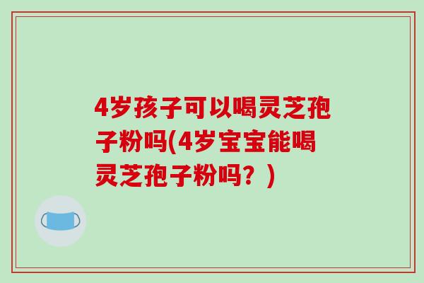 4岁孩子可以喝灵芝孢子粉吗(4岁宝宝能喝灵芝孢子粉吗？)