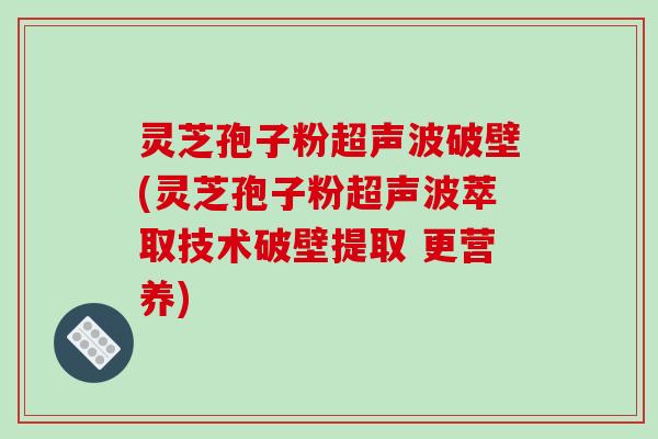 灵芝孢子粉超声波破壁(灵芝孢子粉超声波萃取技术破壁提取 更营养)