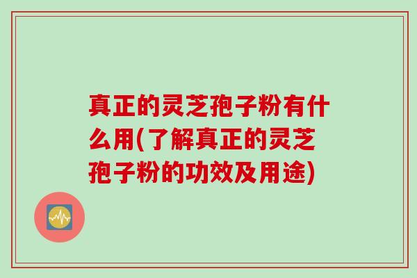 真正的灵芝孢子粉有什么用(了解真正的灵芝孢子粉的功效及用途)
