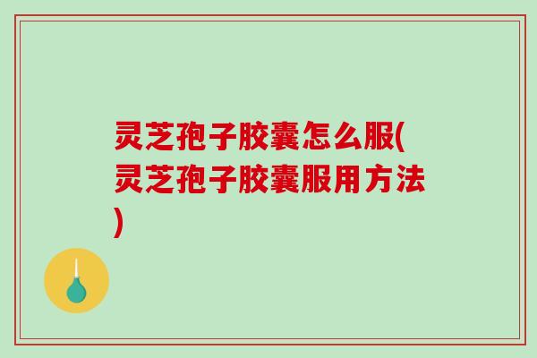 灵芝孢子胶囊怎么服(灵芝孢子胶囊服用方法)