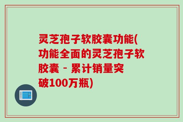 灵芝孢子软胶囊功能(功能全面的灵芝孢子软胶囊 - 累计销量突破100万瓶)