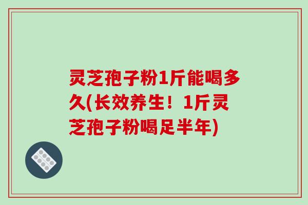 灵芝孢子粉1斤能喝多久(长效养生！1斤灵芝孢子粉喝足半年)