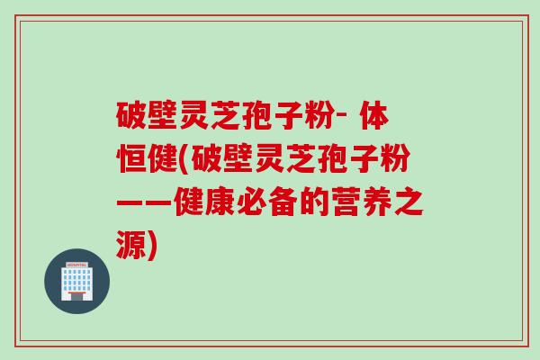 破壁灵芝孢子粉- 体恒健(破壁灵芝孢子粉——健康必备的营养之源)