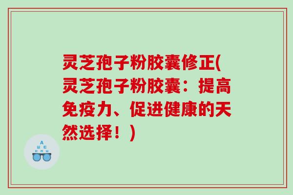 灵芝孢子粉胶囊修正(灵芝孢子粉胶囊：提高免疫力、促进健康的天然选择！)