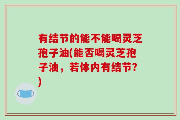 有结节的能不能喝灵芝孢子油(能否喝灵芝孢子油，若体内有结节？)