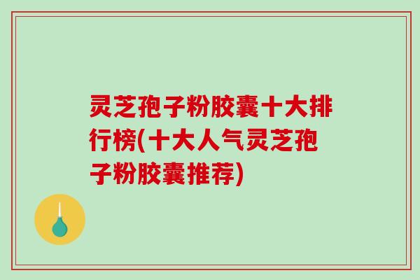 灵芝孢子粉胶囊十大排行榜(十大人气灵芝孢子粉胶囊推荐)