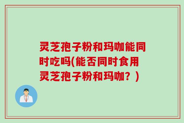 灵芝孢子粉和玛咖能同时吃吗(能否同时食用灵芝孢子粉和玛咖？)