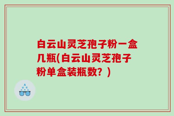 白云山灵芝孢子粉一盒几瓶(白云山灵芝孢子粉单盒装瓶数？)