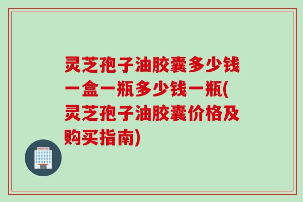 灵芝孢子油胶囊多少钱一盒一瓶多少钱一瓶(灵芝孢子油胶囊价格及购买指南)