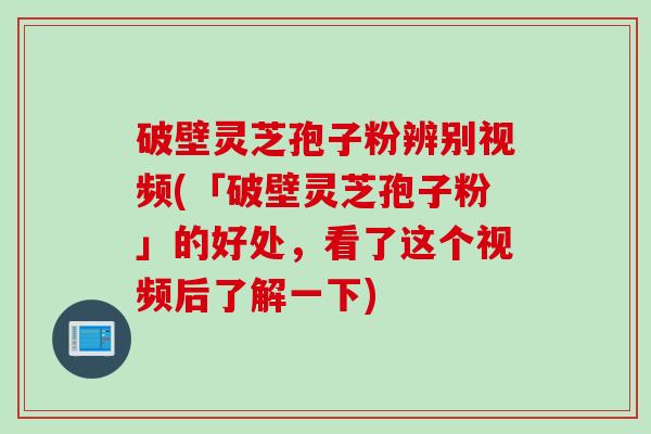 破壁灵芝孢子粉辨别视频(「破壁灵芝孢子粉」的好处，看了这个视频后了解一下)
