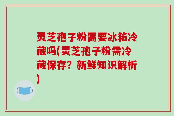 灵芝孢子粉需要冰箱冷藏吗(灵芝孢子粉需冷藏保存？新鲜知识解析)