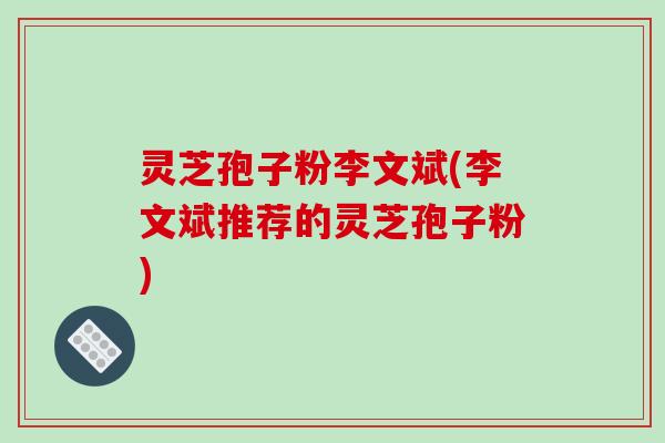 灵芝孢子粉李文斌(李文斌推荐的灵芝孢子粉)