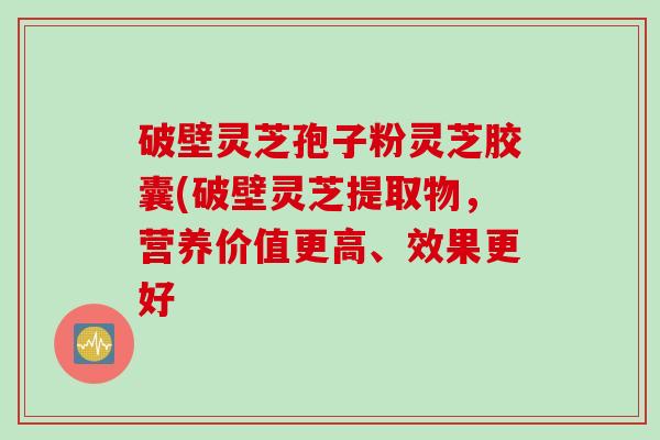 破壁灵芝孢子粉灵芝胶囊(破壁灵芝提取物，营养价值更高、效果更好