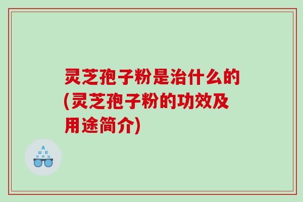 灵芝孢子粉是治什么的(灵芝孢子粉的功效及用途简介)