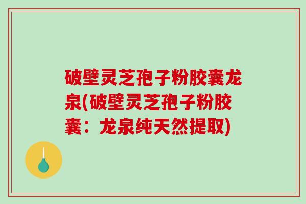 破壁灵芝孢子粉胶囊龙泉(破壁灵芝孢子粉胶囊：龙泉纯天然提取)