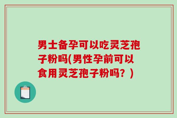 男士备孕可以吃灵芝孢子粉吗(男性孕前可以食用灵芝孢子粉吗？)
