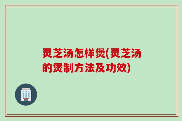 灵芝汤怎样煲(灵芝汤的煲制方法及功效)