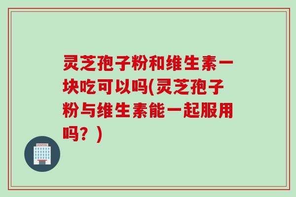 灵芝孢子粉和维生素一块吃可以吗(灵芝孢子粉与维生素能一起服用吗？)