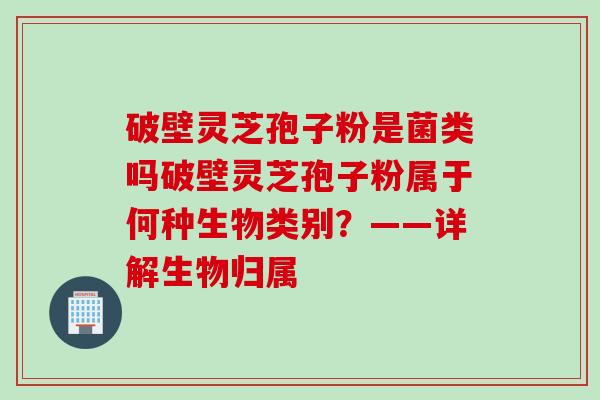破壁灵芝孢子粉是菌类吗破壁灵芝孢子粉属于何种生物类别？——详解生物归属