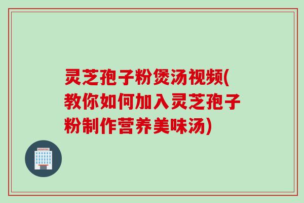 灵芝孢子粉煲汤视频(教你如何加入灵芝孢子粉制作营养美味汤)