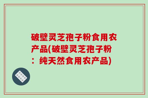 破壁灵芝孢子粉食用农产品(破壁灵芝孢子粉：纯天然食用农产品)
