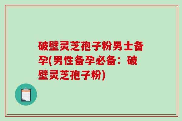 破壁灵芝孢子粉男士备孕(男性备孕必备：破壁灵芝孢子粉)