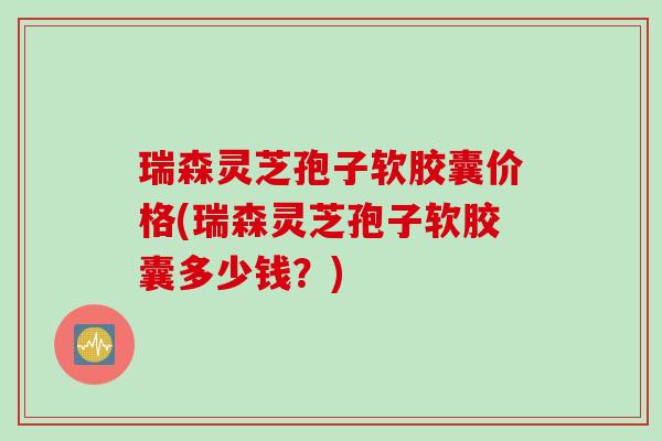 瑞森灵芝孢子软胶囊价格(瑞森灵芝孢子软胶囊多少钱？)