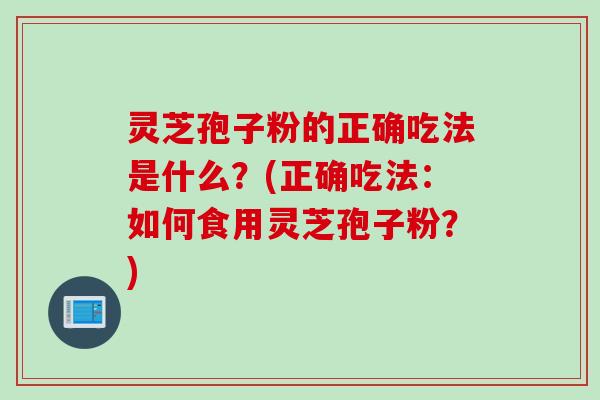 灵芝孢子粉的正确吃法是什么？(正确吃法：如何食用灵芝孢子粉？)