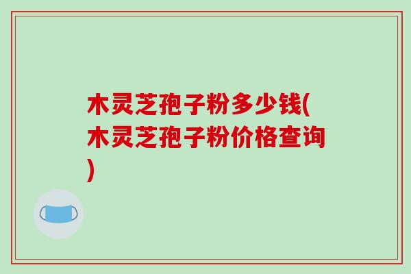 木灵芝孢子粉多少钱(木灵芝孢子粉价格查询)