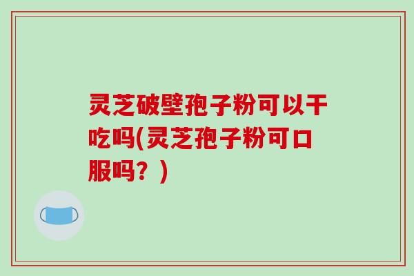 灵芝破壁孢子粉可以干吃吗(灵芝孢子粉可口服吗？)