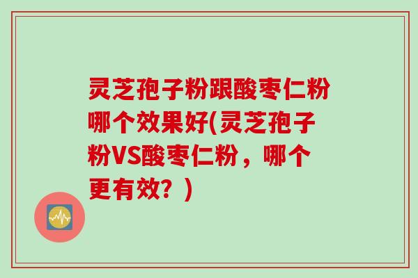 灵芝孢子粉跟酸枣仁粉哪个效果好(灵芝孢子粉VS酸枣仁粉，哪个更有效？)