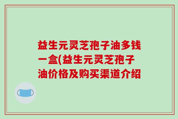 益生元灵芝孢子油多钱一盒(益生元灵芝孢子油价格及购买渠道介绍