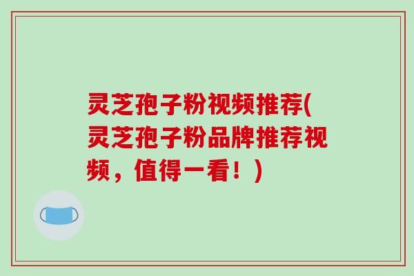 灵芝孢子粉视频推荐(灵芝孢子粉品牌推荐视频，值得一看！)