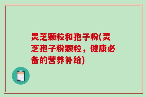 灵芝颗粒和孢子粉(灵芝孢子粉颗粒，健康必备的营养补给)