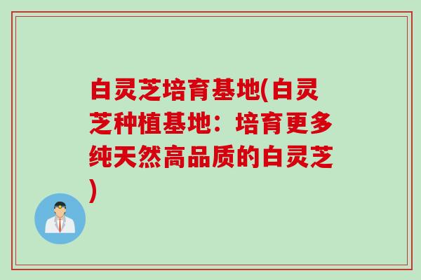 白灵芝培育基地(白灵芝种植基地：培育更多纯天然高品质的白灵芝)