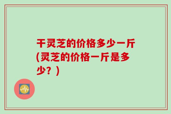 干灵芝的价格多少一斤(灵芝的价格一斤是多少？)