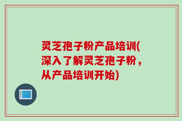 灵芝孢子粉产品培训(深入了解灵芝孢子粉，从产品培训开始)