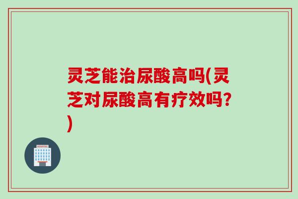 灵芝能治尿酸高吗(灵芝对尿酸高有疗效吗？)