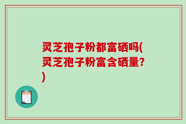 灵芝孢子粉都富硒吗(灵芝孢子粉富含硒量？)