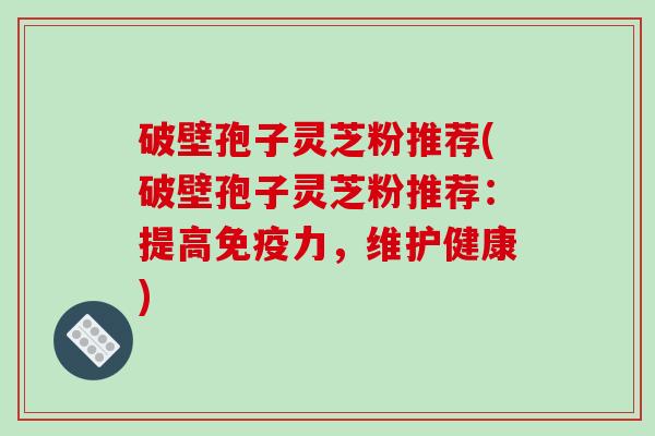 破壁孢子灵芝粉推荐(破壁孢子灵芝粉推荐:提高免疫力,维护健康) 破壁孢子灵芝粉推荐(破壁孢子灵芝粉推荐:提高免疫力,维护健康)