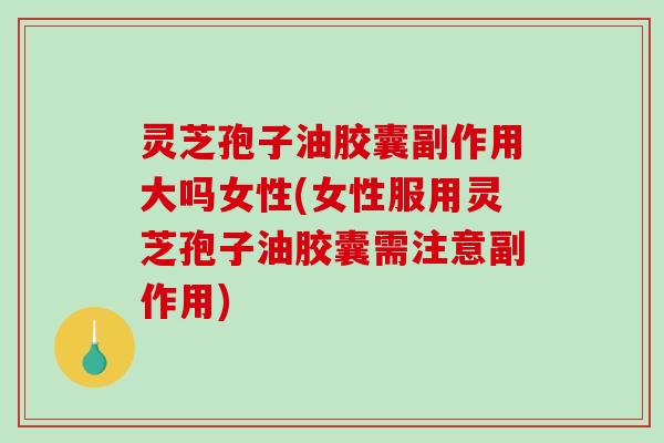 灵芝孢子油胶囊副作用大吗女性(女性服用灵芝孢子油胶囊需注意副作用) 灵芝孢子油胶囊副作用大吗女性(女性服用灵芝孢子油胶囊需注意副作用)