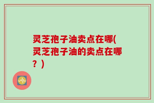 灵芝孢子油卖点在哪(灵芝孢子油的卖点在哪？)